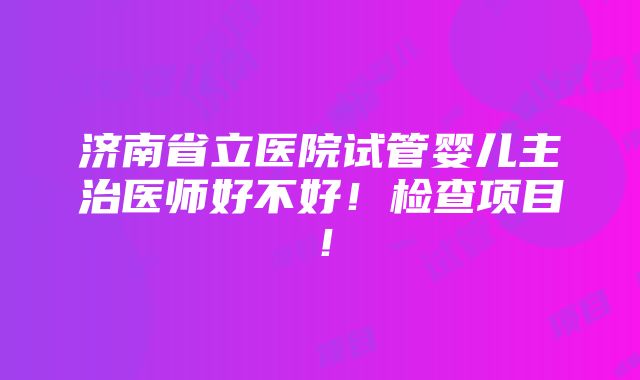 济南省立医院试管婴儿主治医师好不好！检查项目！