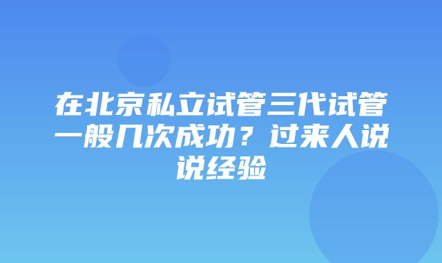 在北京私立试管三代试管一般几次成功？过来人说说经验