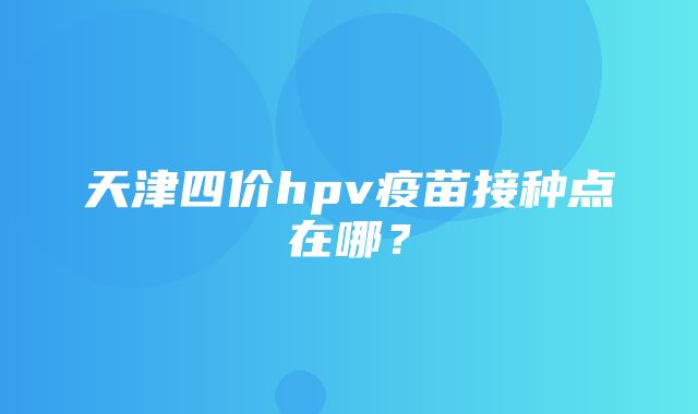 天津四价hpv疫苗接种点在哪？