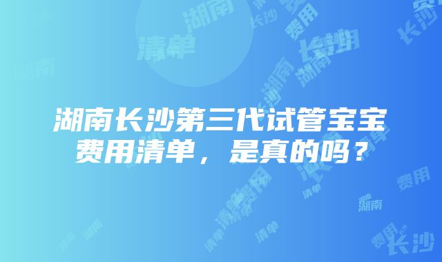 湖南长沙第三代试管宝宝费用清单，是真的吗？