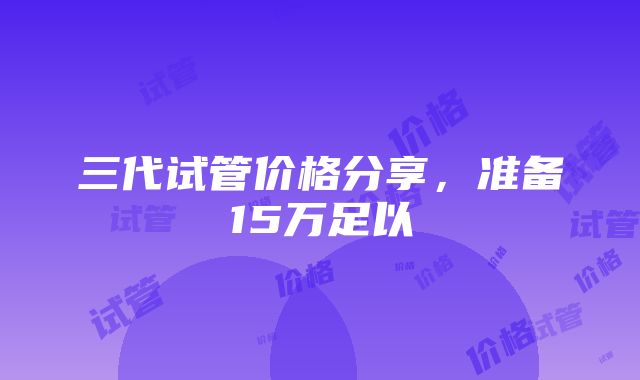 三代试管价格分享，准备15万足以