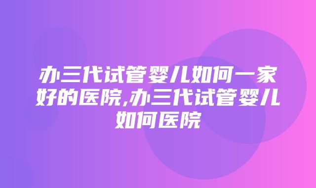 办三代试管婴儿如何一家好的医院,办三代试管婴儿如何医院