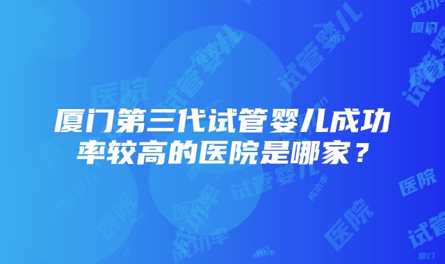 厦门第三代试管婴儿成功率较高的医院是哪家？