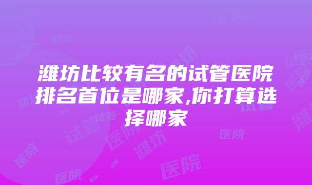 潍坊比较有名的试管医院排名首位是哪家,你打算选择哪家