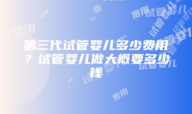 第三代试管婴儿多少费用？试管婴儿做大概要多少钱