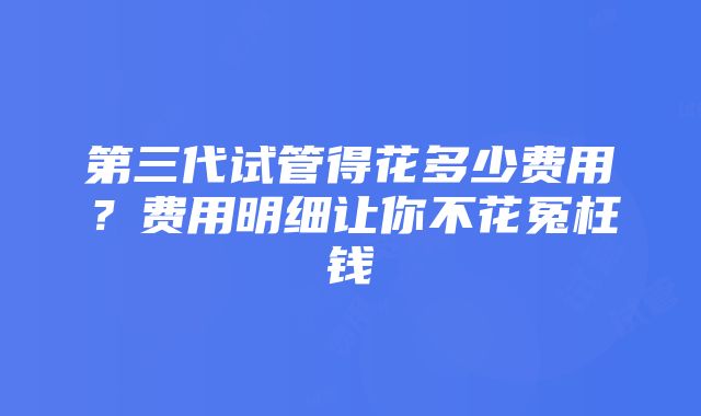 第三代试管得花多少费用？费用明细让你不花冤枉钱