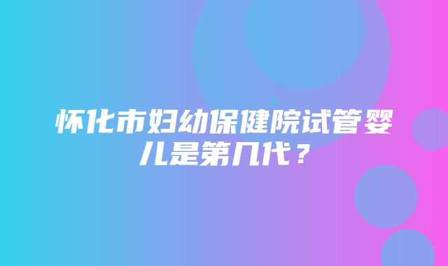 怀化市妇幼保健院试管婴儿是第几代？