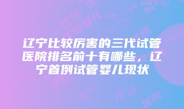 辽宁比较厉害的三代试管医院排名前十有哪些，辽宁首例试管婴儿现状