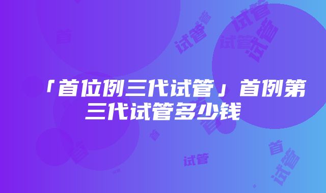 「首位例三代试管」首例第三代试管多少钱