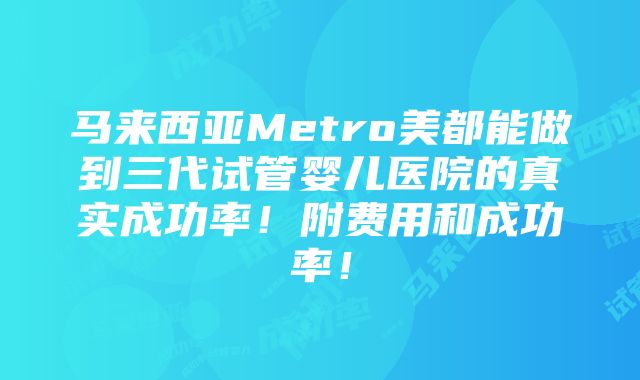 马来西亚Metro美都能做到三代试管婴儿医院的真实成功率！附费用和成功率！