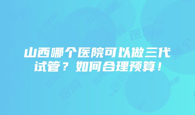 山西哪个医院可以做三代试管？如何合理预算！