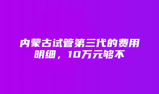 内蒙古试管第三代的费用明细，10万元够不