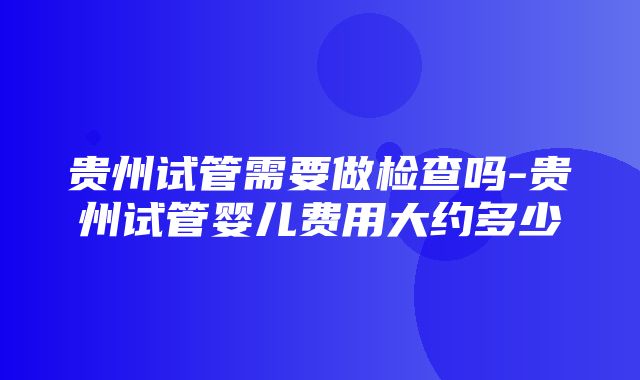 贵州试管需要做检查吗-贵州试管婴儿费用大约多少