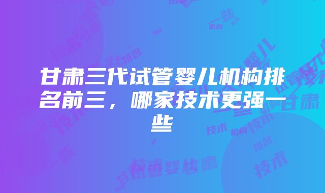 甘肃三代试管婴儿机构排名前三，哪家技术更强一些