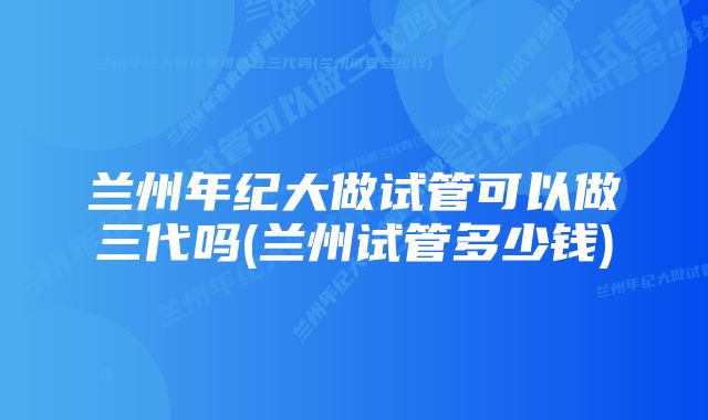 兰州年纪大做试管可以做三代吗(兰州试管多少钱)