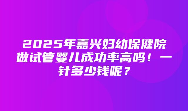 2025年嘉兴妇幼保健院做试管婴儿成功率高吗！一针多少钱呢？