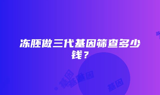 冻胚做三代基因筛查多少钱？