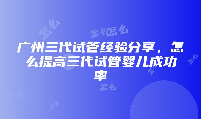 广州三代试管经验分享，怎么提高三代试管婴儿成功率