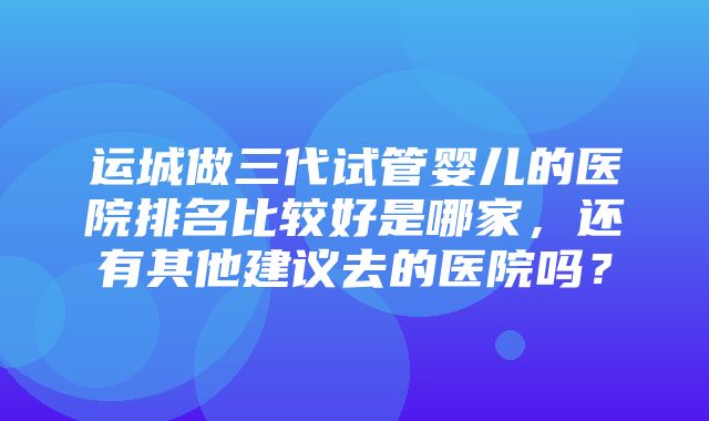 运城做三代试管婴儿的医院排名比较好是哪家，还有其他建议去的医院吗？