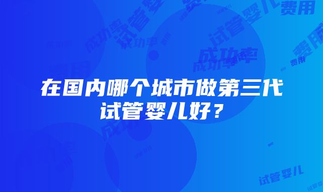 在国内哪个城市做第三代试管婴儿好？