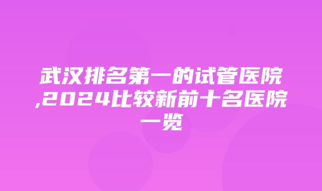 武汉排名第一的试管医院,2024比较新前十名医院一览