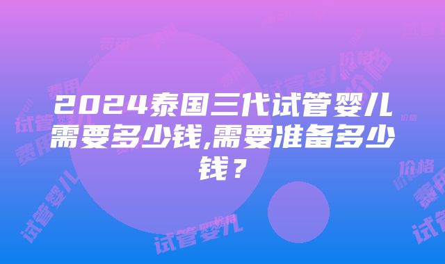 2024泰国三代试管婴儿需要多少钱,需要准备多少钱？