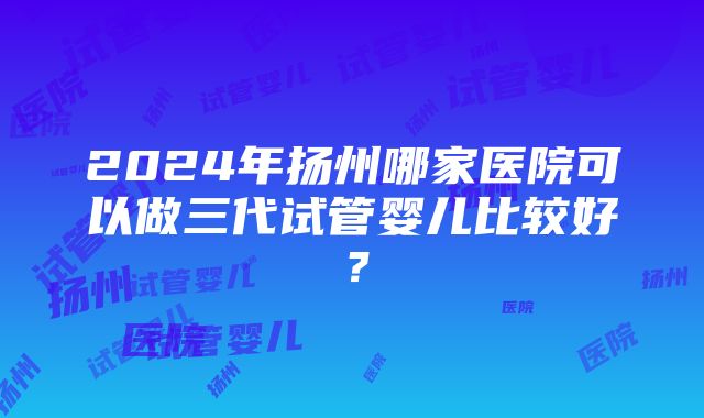 2024年扬州哪家医院可以做三代试管婴儿比较好？