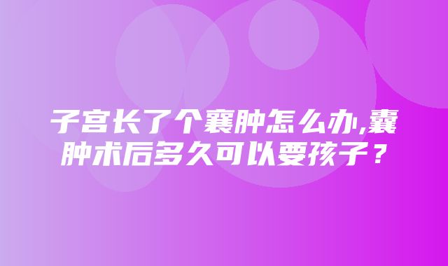 子宫长了个襄肿怎么办,囊肿术后多久可以要孩子？