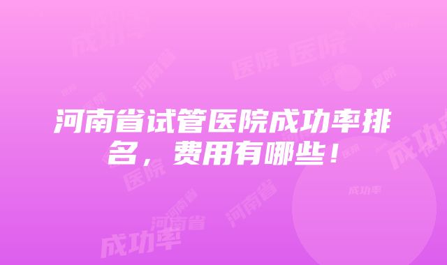 河南省试管医院成功率排名，费用有哪些！