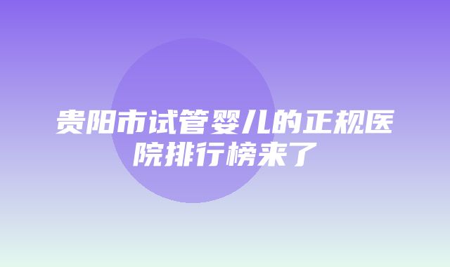 贵阳市试管婴儿的正规医院排行榜来了