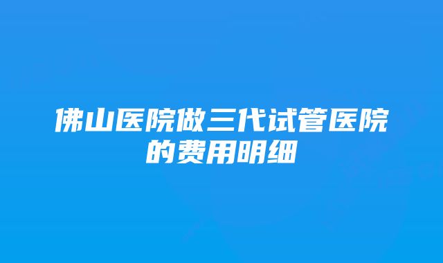 佛山医院做三代试管医院的费用明细