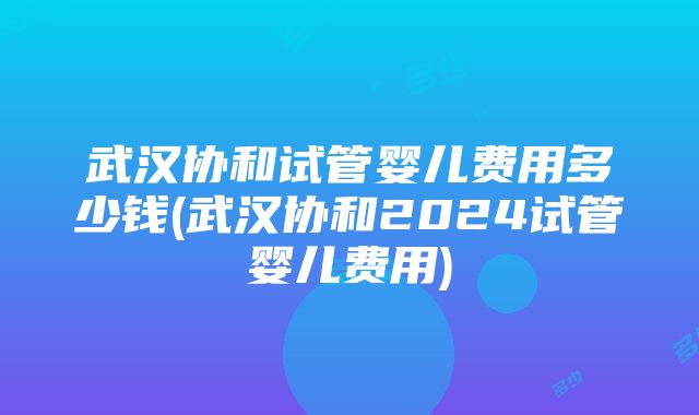 武汉协和试管婴儿费用多少钱(武汉协和2024试管婴儿费用)