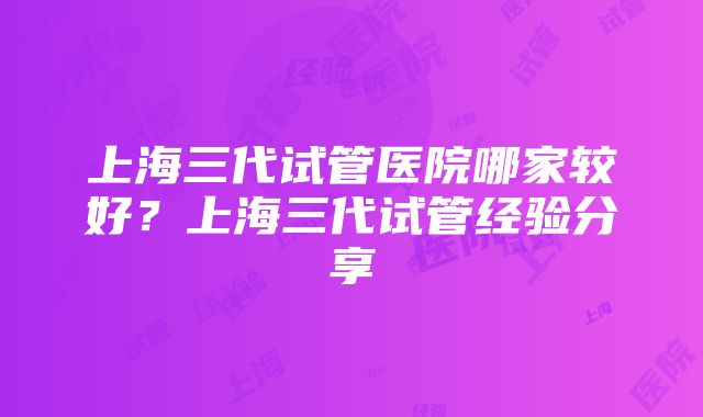 上海三代试管医院哪家较好？上海三代试管经验分享