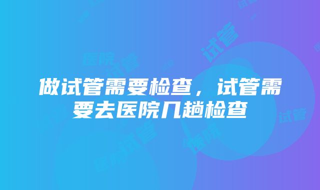 做试管需要检查，试管需要去医院几趟检查