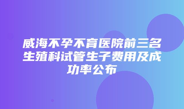 威海不孕不育医院前三名生殖科试管生子费用及成功率公布