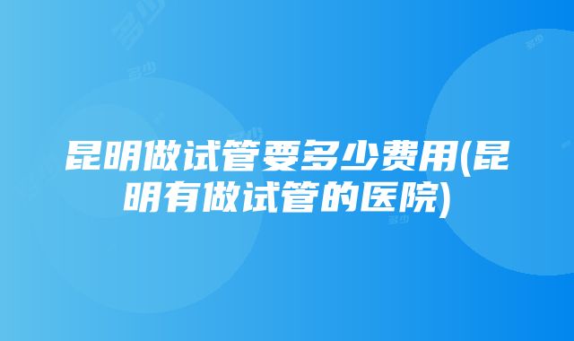 昆明做试管要多少费用(昆明有做试管的医院)