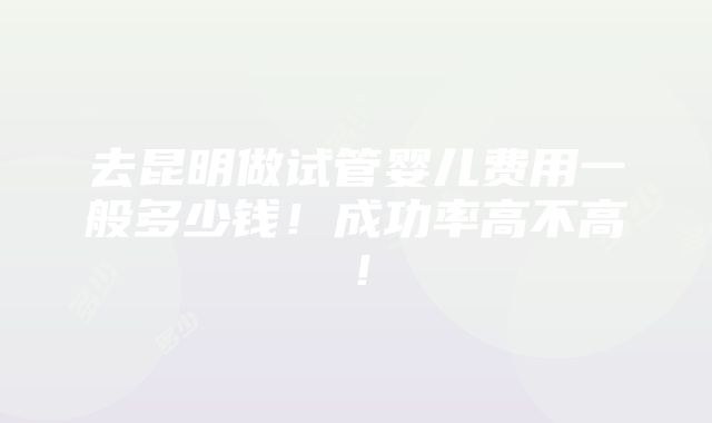 去昆明做试管婴儿费用一般多少钱！成功率高不高！