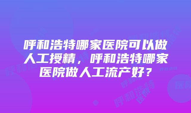 呼和浩特哪家医院可以做人工授精，呼和浩特哪家医院做人工流产好？