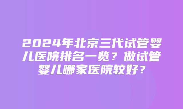 2024年北京三代试管婴儿医院排名一览？做试管婴儿哪家医院较好？