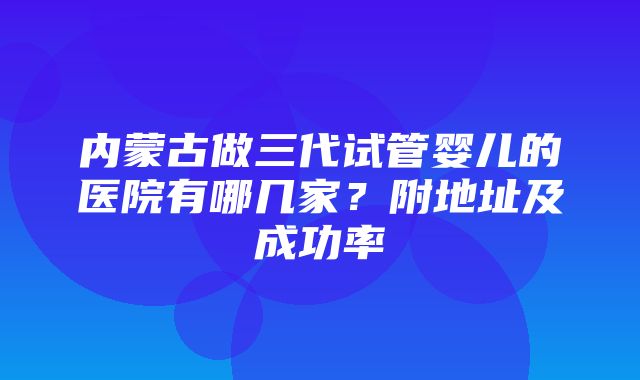 内蒙古做三代试管婴儿的医院有哪几家？附地址及成功率