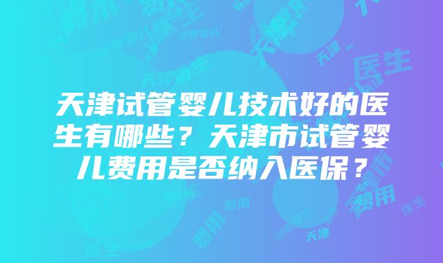 天津试管婴儿技术好的医生有哪些？天津市试管婴儿费用是否纳入医保？