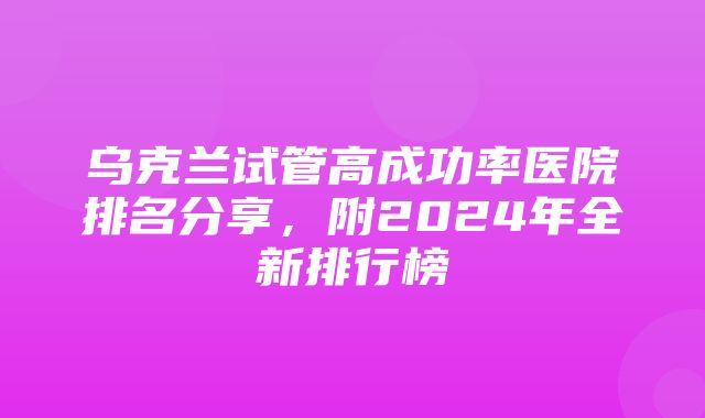 乌克兰试管高成功率医院排名分享，附2024年全新排行榜