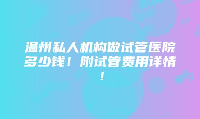 温州私人机构做试管医院多少钱！附试管费用详情！