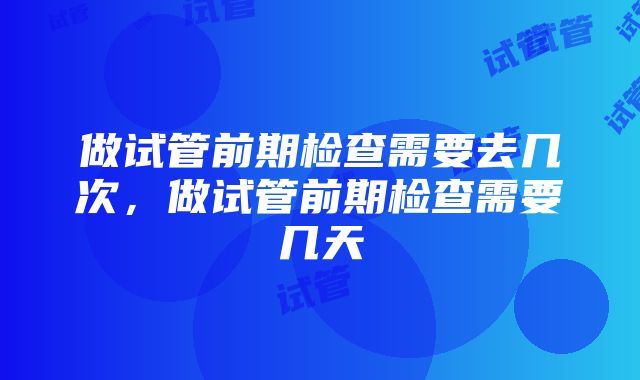 做试管前期检查需要去几次，做试管前期检查需要几天