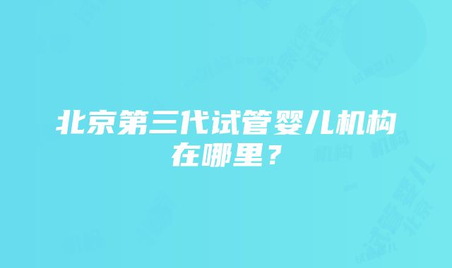 北京第三代试管婴儿机构在哪里？