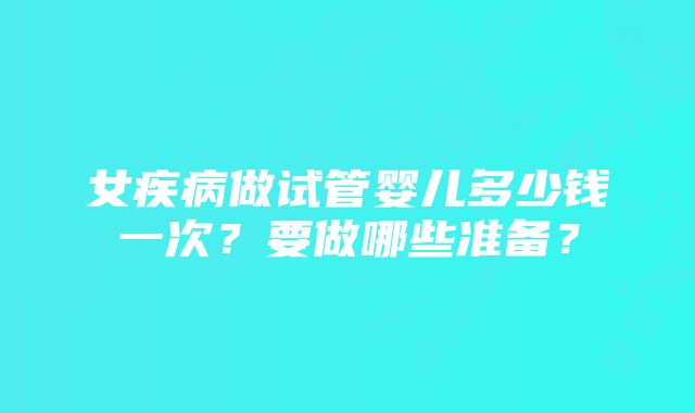 女疾病做试管婴儿多少钱一次？要做哪些准备？