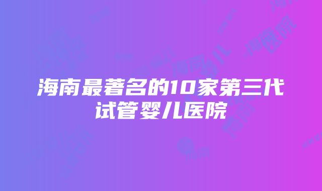 海南最著名的10家第三代试管婴儿医院