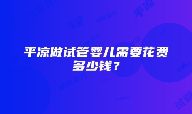 平凉做试管婴儿需要花费多少钱？