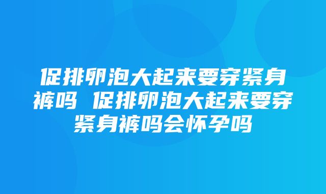 促排卵泡大起来要穿紧身裤吗 促排卵泡大起来要穿紧身裤吗会怀孕吗