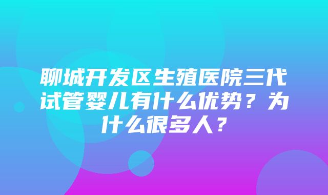 聊城开发区生殖医院三代试管婴儿有什么优势？为什么很多人？